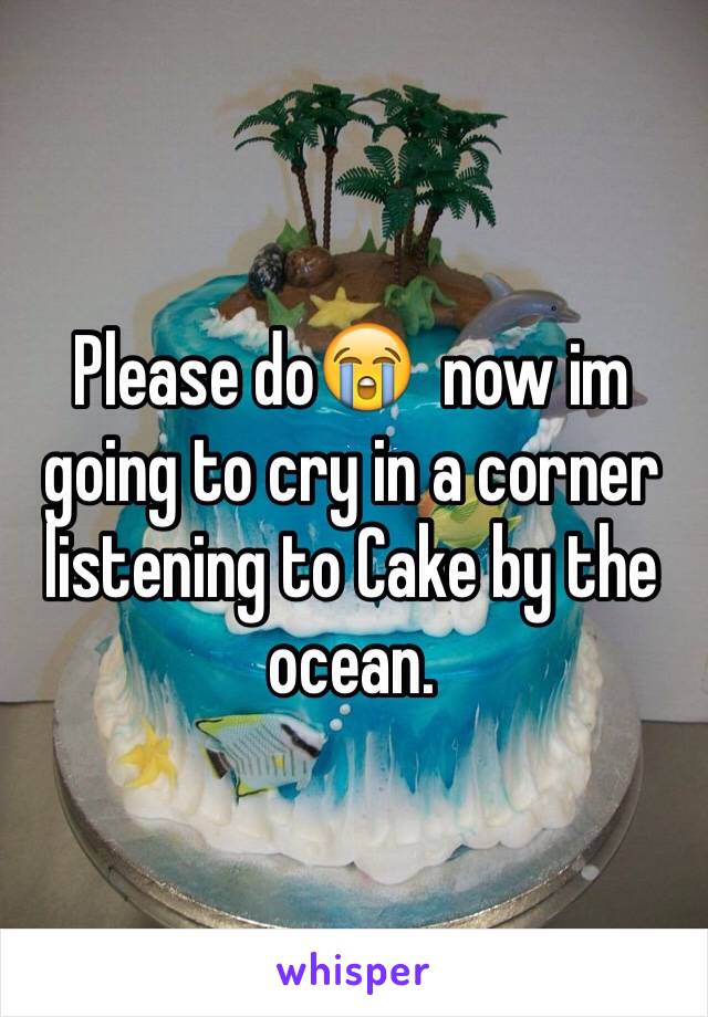 Please do😭  now im going to cry in a corner listening to Cake by the ocean.