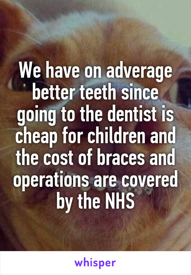 We have on adverage better teeth since going to the dentist is cheap for children and the cost of braces and operations are covered by the NHS