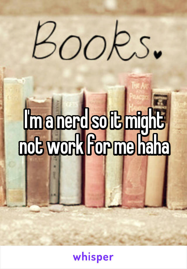 I'm a nerd so it might not work for me haha
