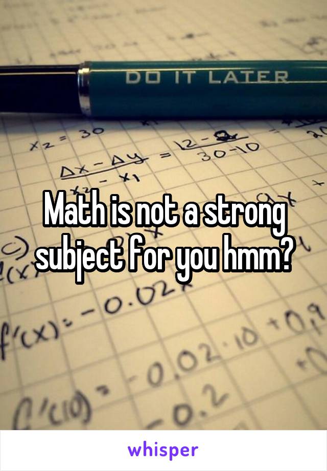 Math is not a strong subject for you hmm?