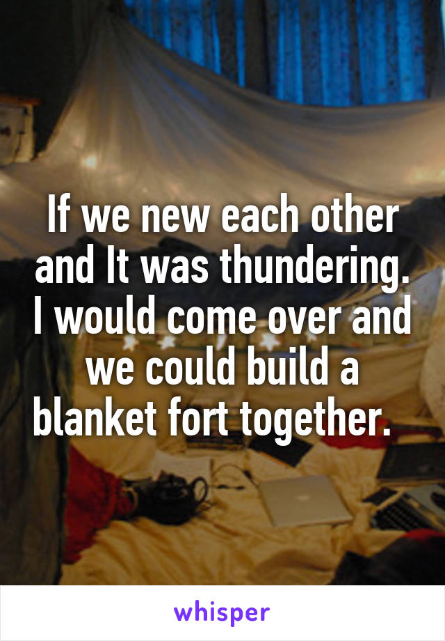 If we new each other and It was thundering. I would come over and we could build a blanket fort together.  