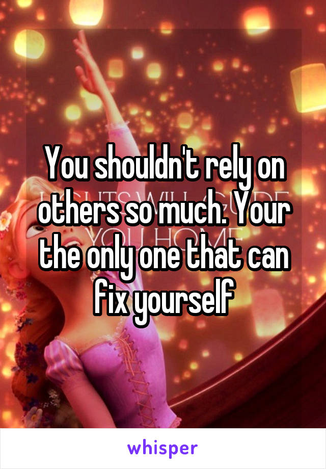 You shouldn't rely on others so much. Your the only one that can fix yourself