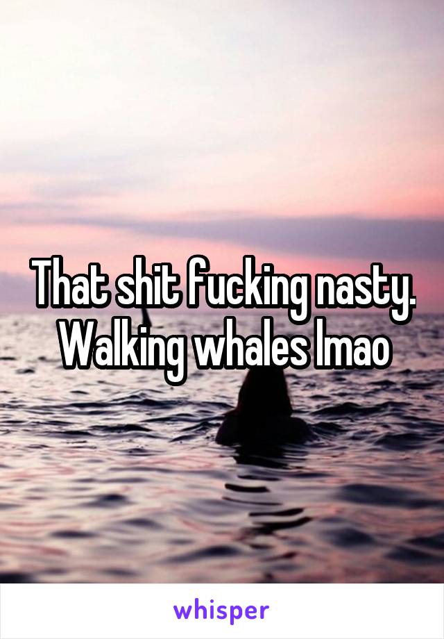That shit fucking nasty. Walking whales lmao