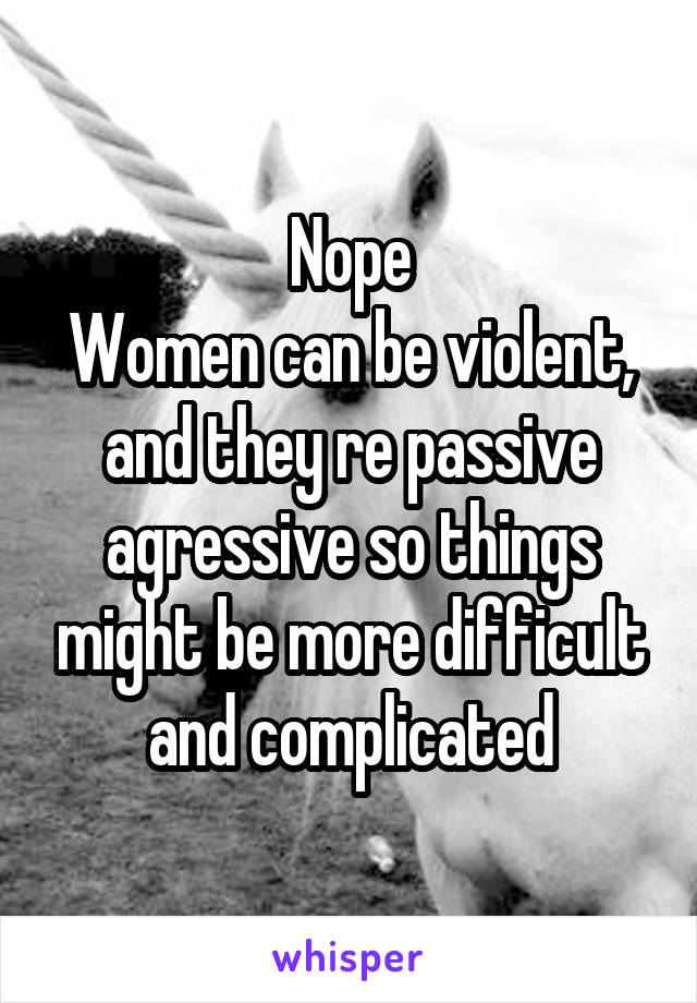 Nope
Women can be violent, and they re passive agressive so things might be more difficult and complicated