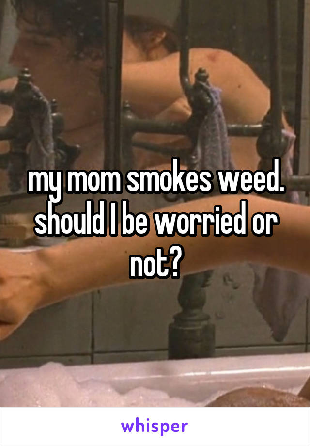 my mom smokes weed. should I be worried or not?