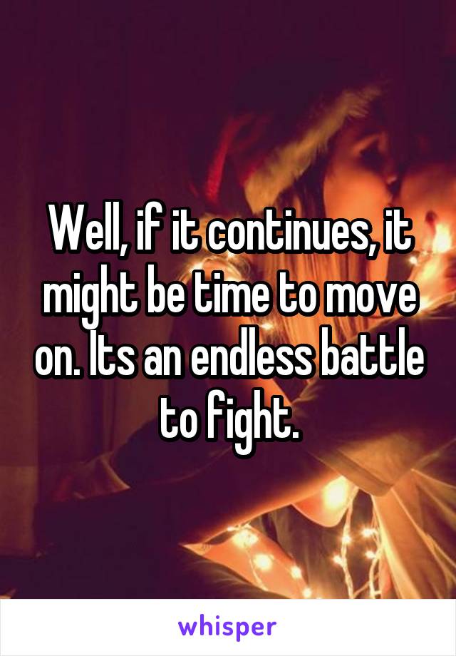 Well, if it continues, it might be time to move on. Its an endless battle to fight.