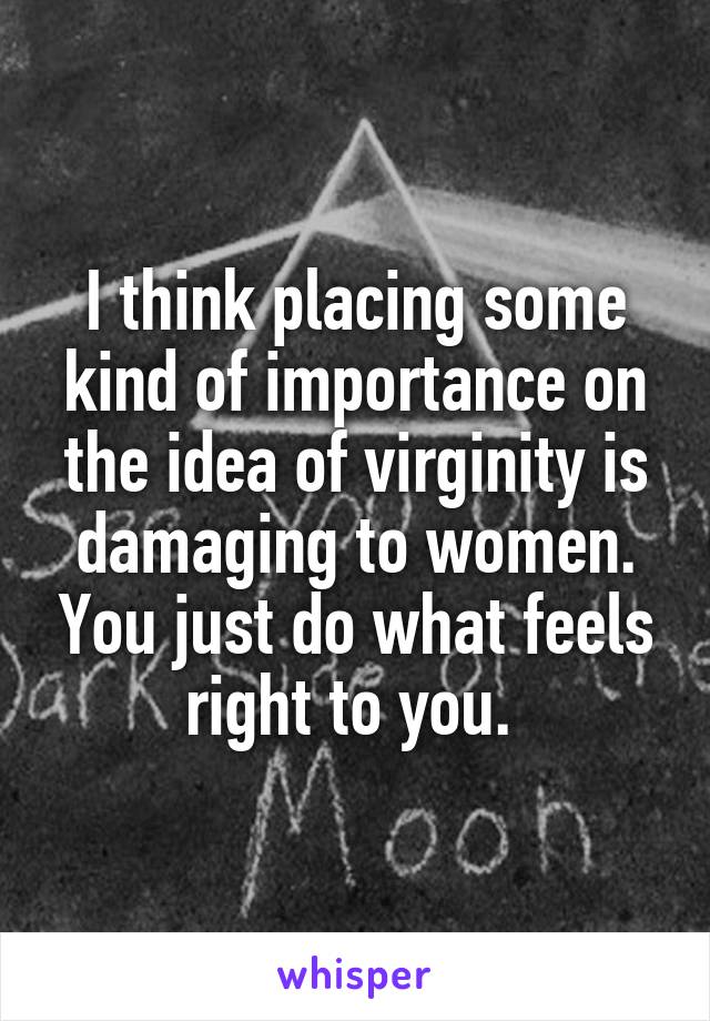 I think placing some kind of importance on the idea of virginity is damaging to women. You just do what feels right to you. 