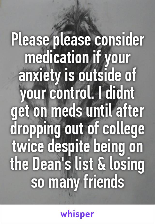 Please please consider medication if your anxiety is outside of your control. I didnt get on meds until after dropping out of college twice despite being on the Dean's list & losing so many friends