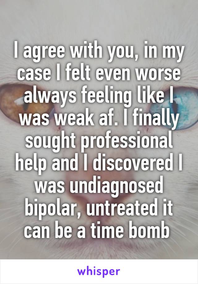 I agree with you, in my case I felt even worse always feeling like I was weak af. I finally sought professional help and I discovered I was undiagnosed bipolar, untreated it can be a time bomb 