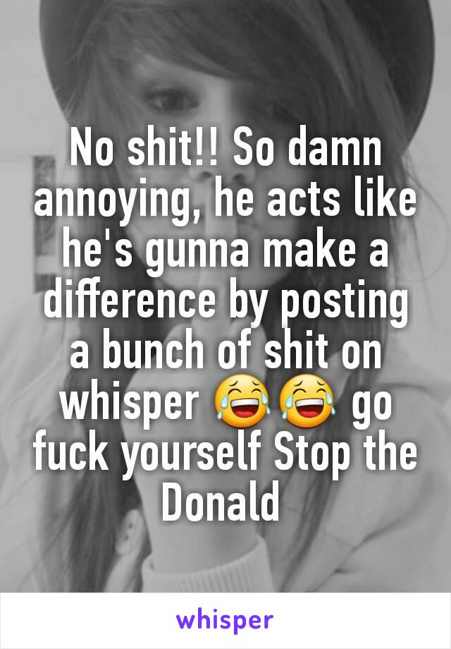 No shit!! So damn annoying, he acts like he's gunna make a difference by posting a bunch of shit on whisper 😂😂 go fuck yourself Stop the Donald 