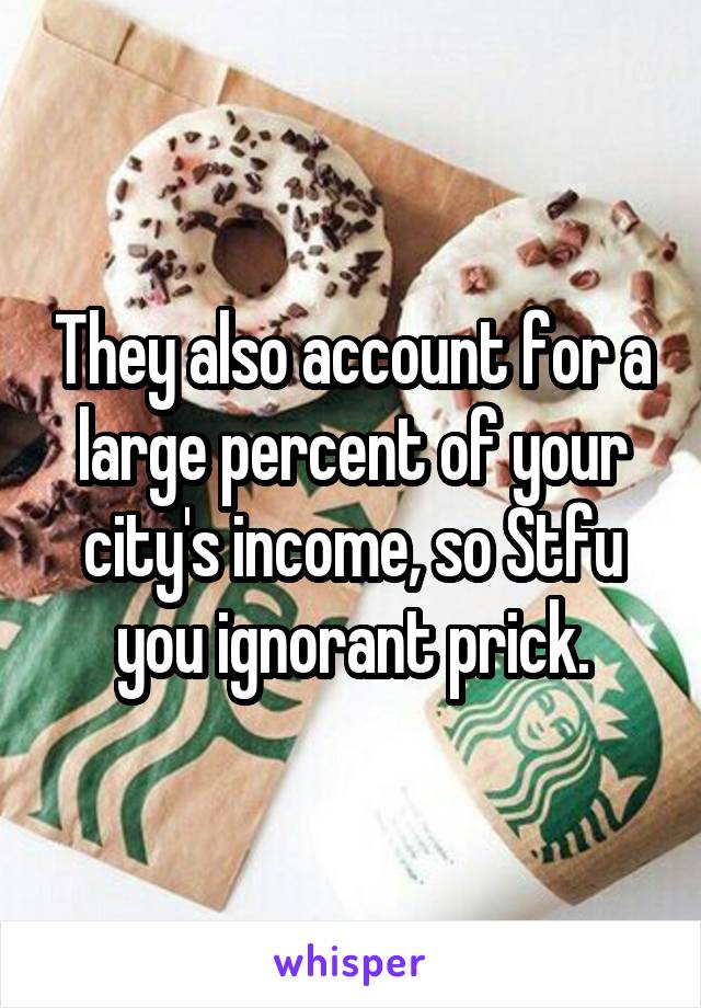 They also account for a large percent of your city's income, so Stfu you ignorant prick.