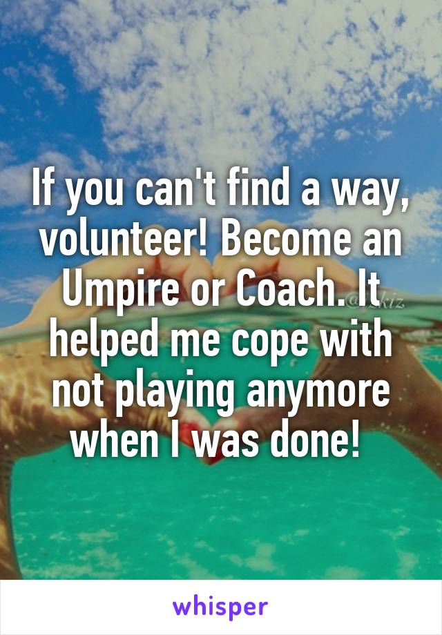 If you can't find a way, volunteer! Become an Umpire or Coach. It helped me cope with not playing anymore when I was done! 