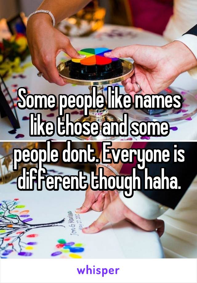 Some people like names like those and some people dont. Everyone is different though haha.