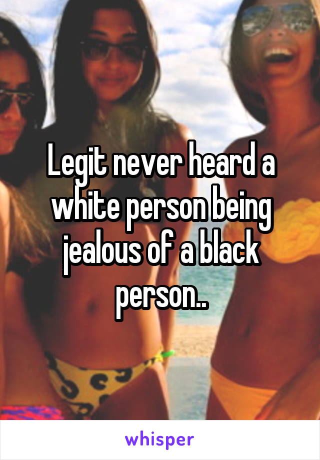 Legit never heard a white person being jealous of a black person..