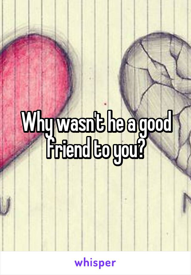 Why wasn't he a good friend to you?