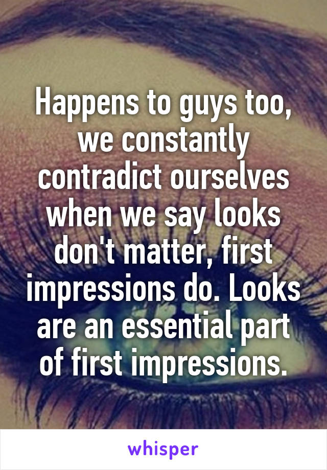 Happens to guys too, we constantly contradict ourselves when we say looks don't matter, first impressions do. Looks are an essential part of first impressions.
