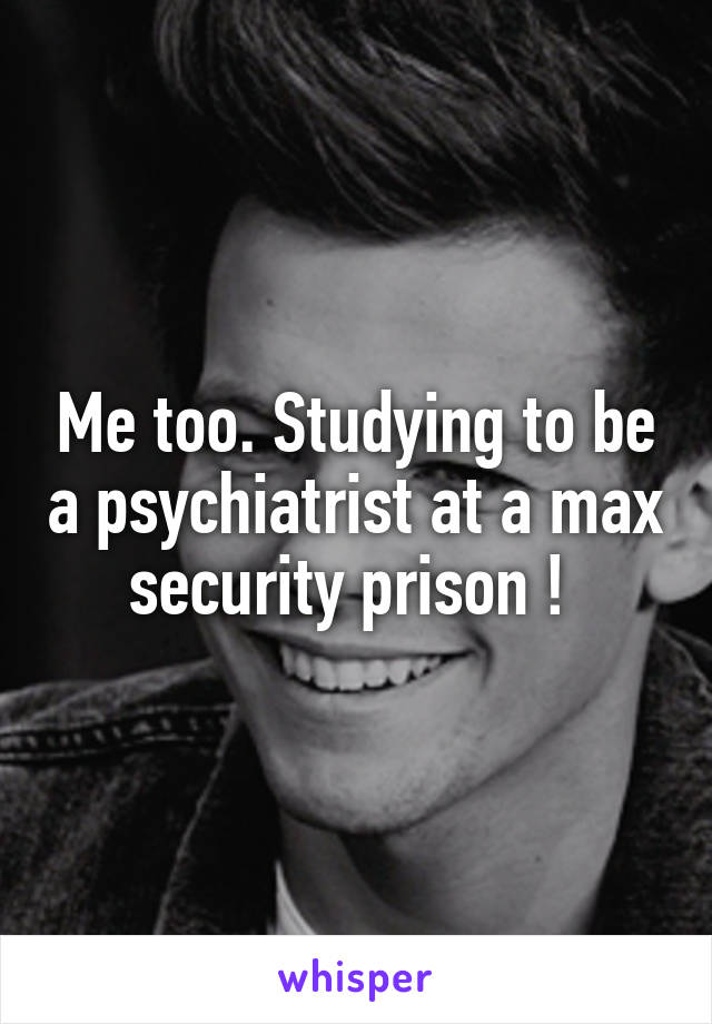 Me too. Studying to be a psychiatrist at a max security prison ! 