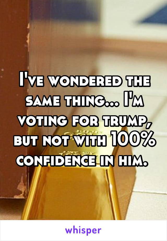 I've wondered the same thing... I'm voting for trump, but not with 100% confidence in him. 