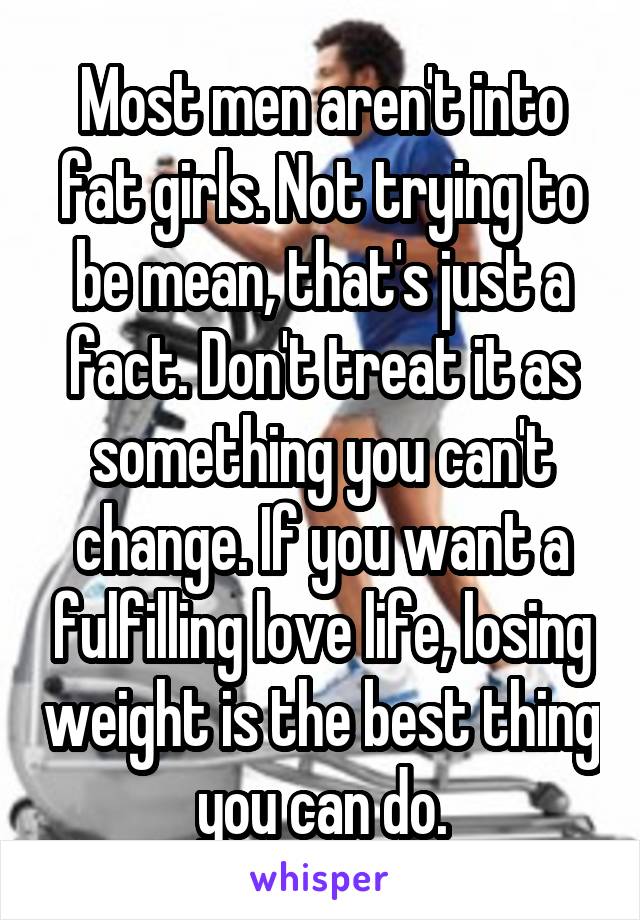 Most men aren't into fat girls. Not trying to be mean, that's just a fact. Don't treat it as something you can't change. If you want a fulfilling love life, losing weight is the best thing you can do.