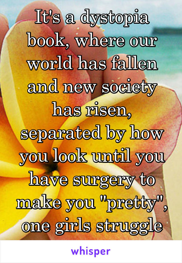 It's a dystopia book, where our world has fallen and new society has risen, separated by how you look until you have surgery to make you "pretty", one girls struggle through it all