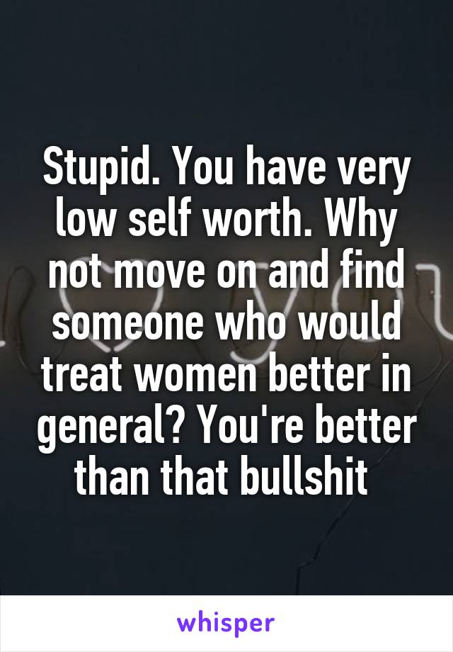 Stupid. You have very low self worth. Why not move on and find someone who would treat women better in general? You're better than that bullshit 