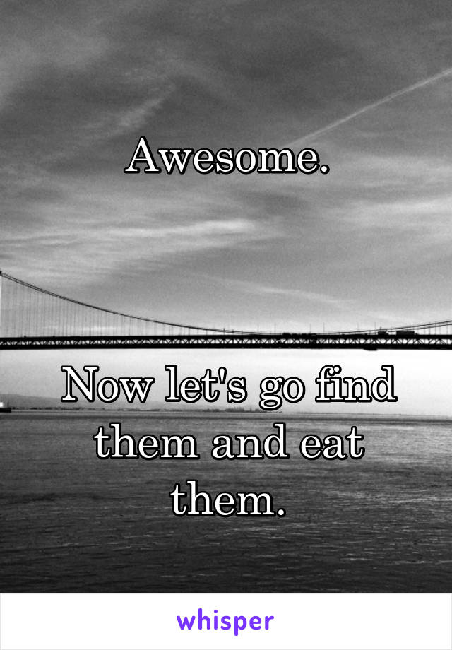 Awesome.



Now let's go find them and eat them.