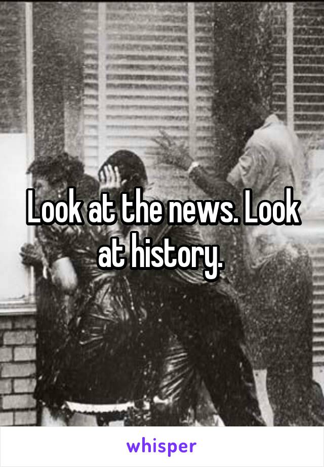 Look at the news. Look at history. 