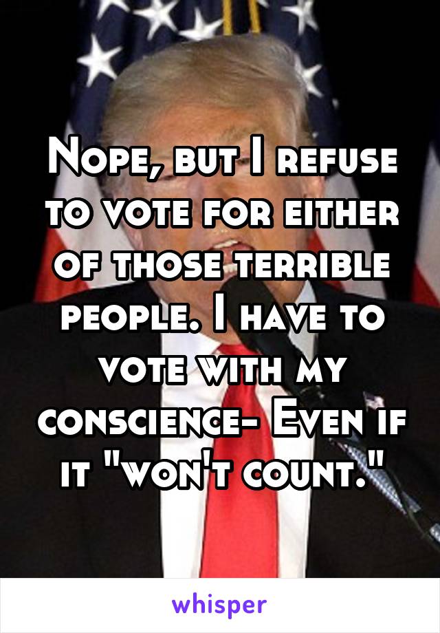 Nope, but I refuse to vote for either of those terrible people. I have to vote with my conscience- Even if it "won't count."