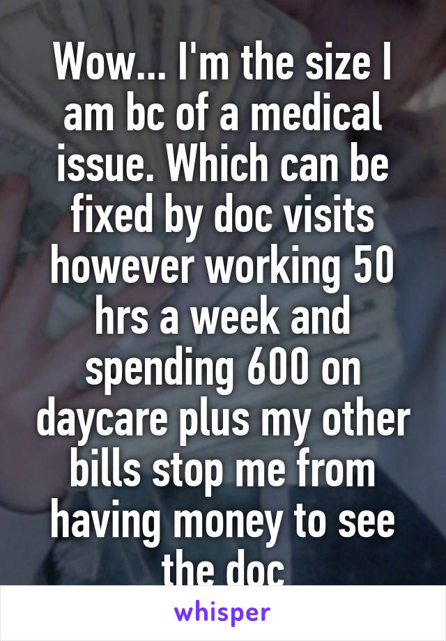 Wow... I'm the size I am bc of a medical issue. Which can be fixed by doc visits however working 50 hrs a week and spending 600 on daycare plus my other bills stop me from having money to see the doc