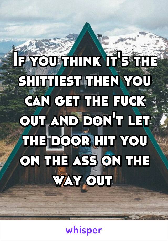 If you think it's the shittiest then you can get the fuck out and don't let the door hit you on the ass on the way out 