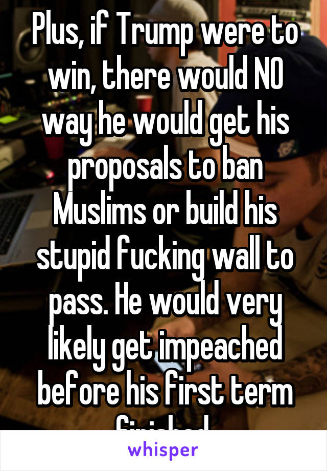 Plus, if Trump were to win, there would NO way he would get his proposals to ban Muslims or build his stupid fucking wall to pass. He would very likely get impeached before his first term finished.