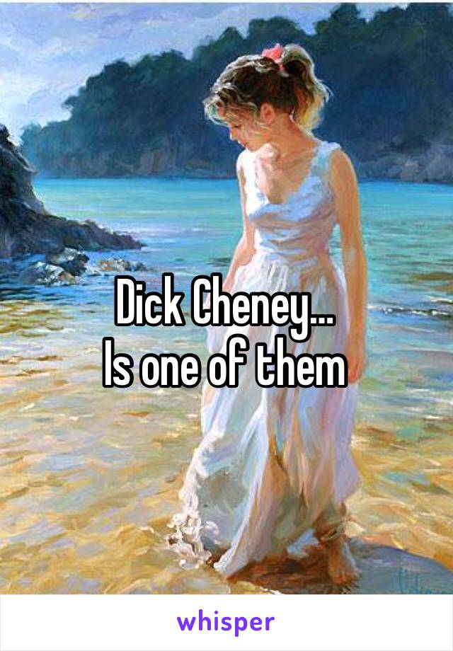 Dick Cheney… 
Is one of them