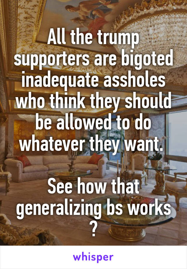 All the trump supporters are bigoted inadequate assholes who think they should be allowed to do whatever they want. 

See how that generalizing bs works ?