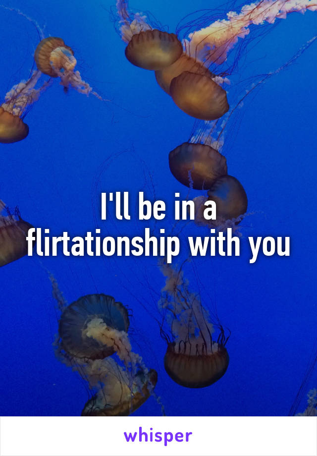I'll be in a flirtationship with you