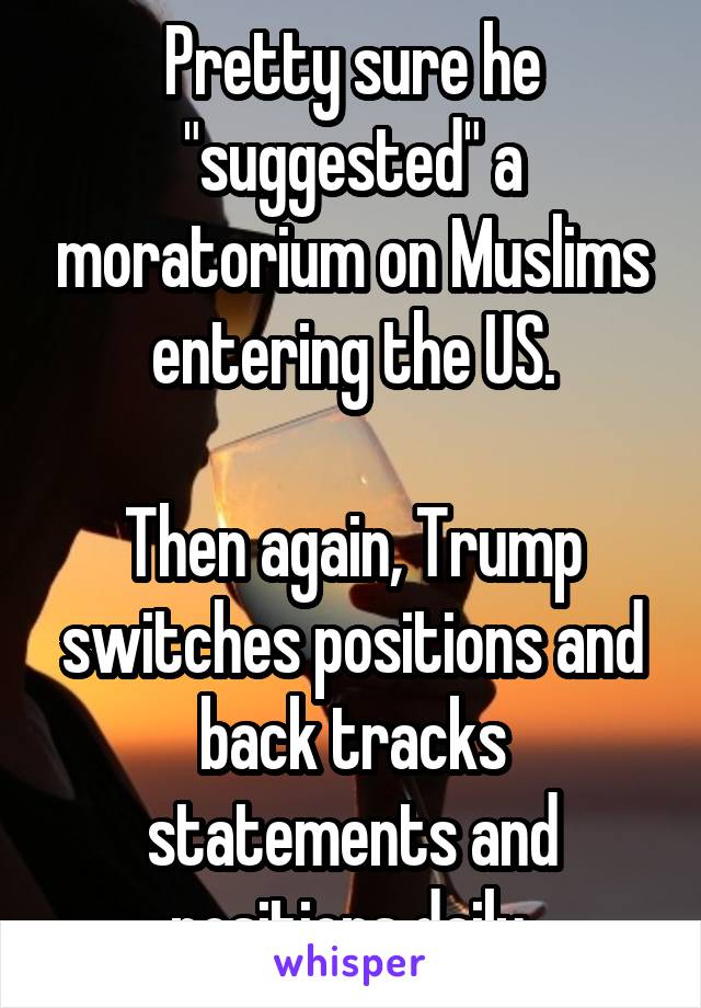 Pretty sure he "suggested" a moratorium on Muslims entering the US.

Then again, Trump switches positions and back tracks statements and positions daily.