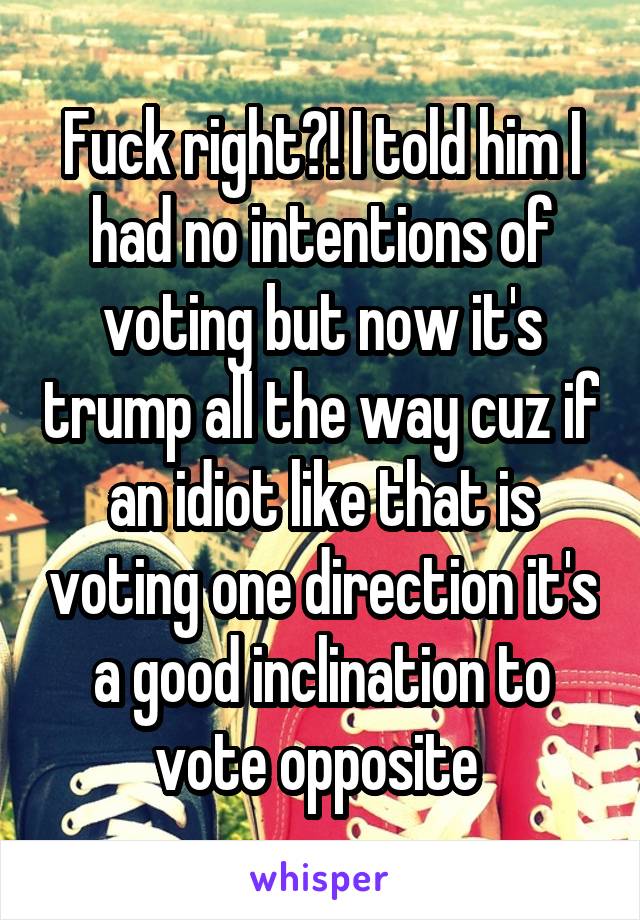 Fuck right?! I told him I had no intentions of voting but now it's trump all the way cuz if an idiot like that is voting one direction it's a good inclination to vote opposite 
