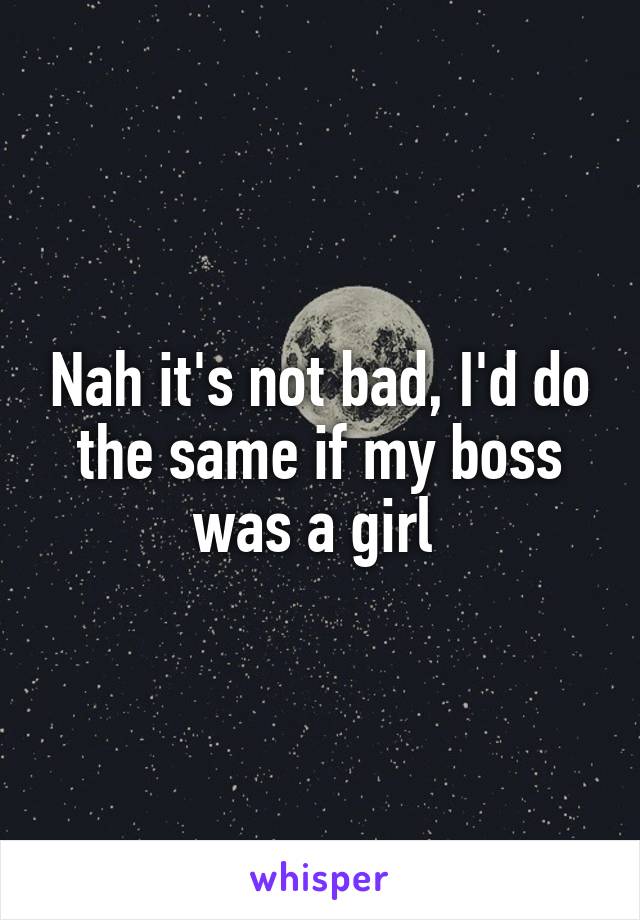 Nah it's not bad, I'd do the same if my boss was a girl 