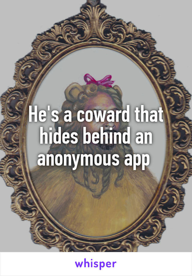 He's a coward that hides behind an anonymous app 