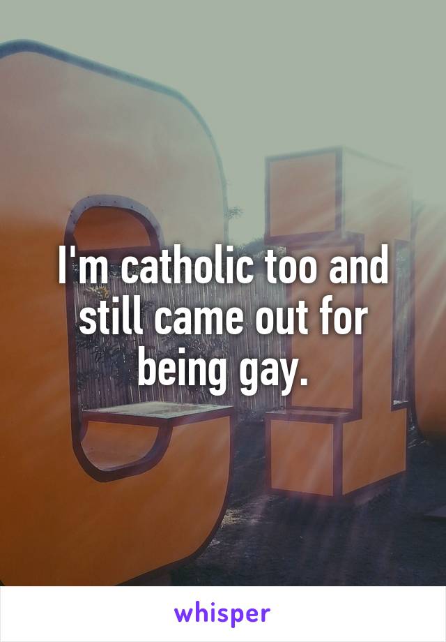 I'm catholic too and still came out for being gay.