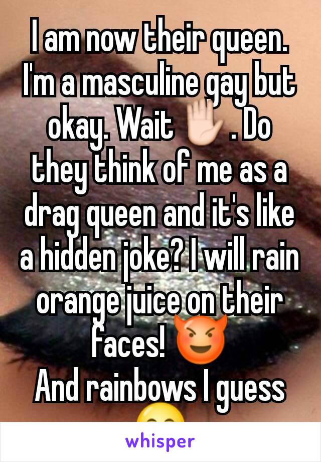 I am now their queen. I'm a masculine gay but okay. Wait✋. Do they think of me as a drag queen and it's like a hidden joke? I will rain orange juice on their faces! 😈
And rainbows I guess 😋