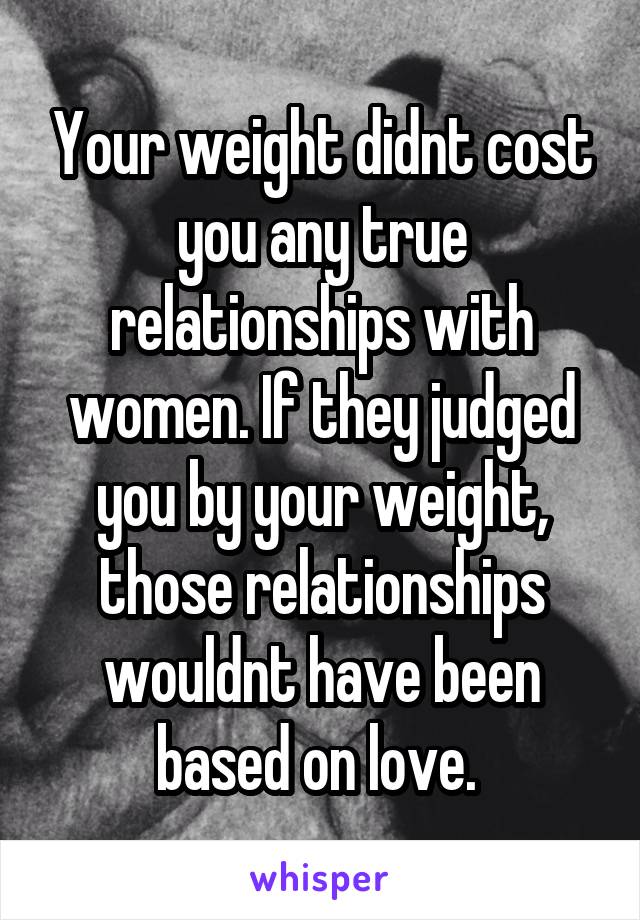 Your weight didnt cost you any true relationships with women. If they judged you by your weight, those relationships wouldnt have been based on love. 