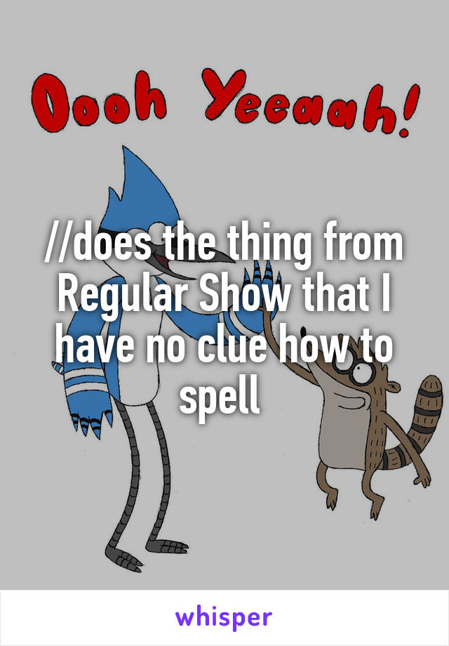//does the thing from Regular Show that I have no clue how to spell 