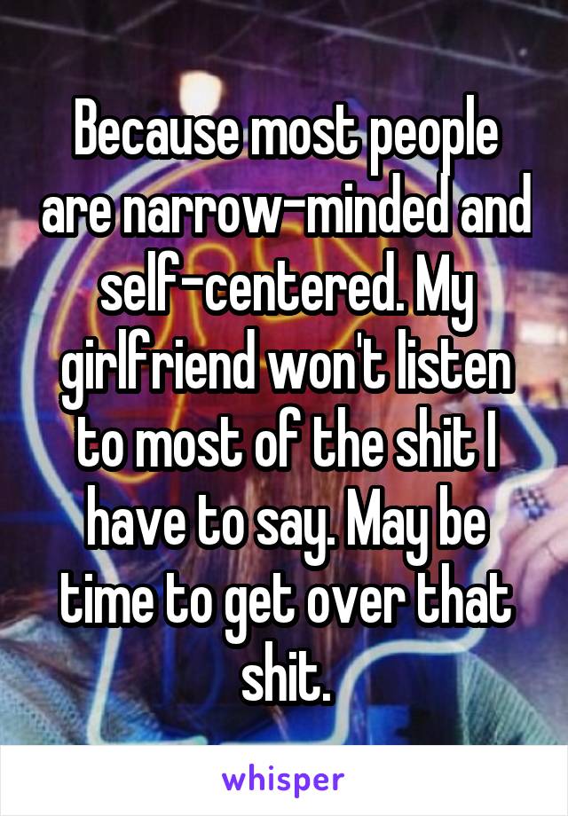 Because most people are narrow-minded and self-centered. My girlfriend won't listen to most of the shit I have to say. May be time to get over that shit.