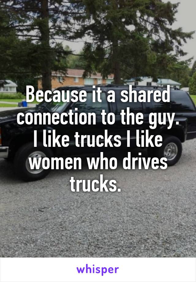 Because it a shared connection to the guy. I like trucks I like women who drives trucks. 