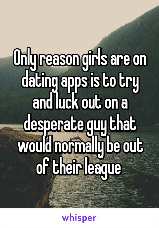 Only reason girls are on dating apps is to try and luck out on a desperate guy that would normally be out of their league 