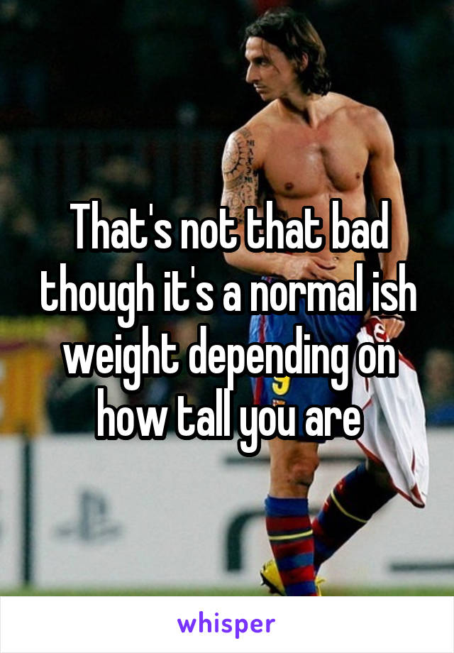 That's not that bad though it's a normal ish weight depending on how tall you are