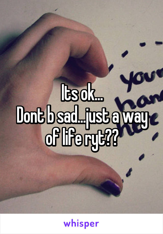 Its ok...
Dont b sad...just a way of life ryt??