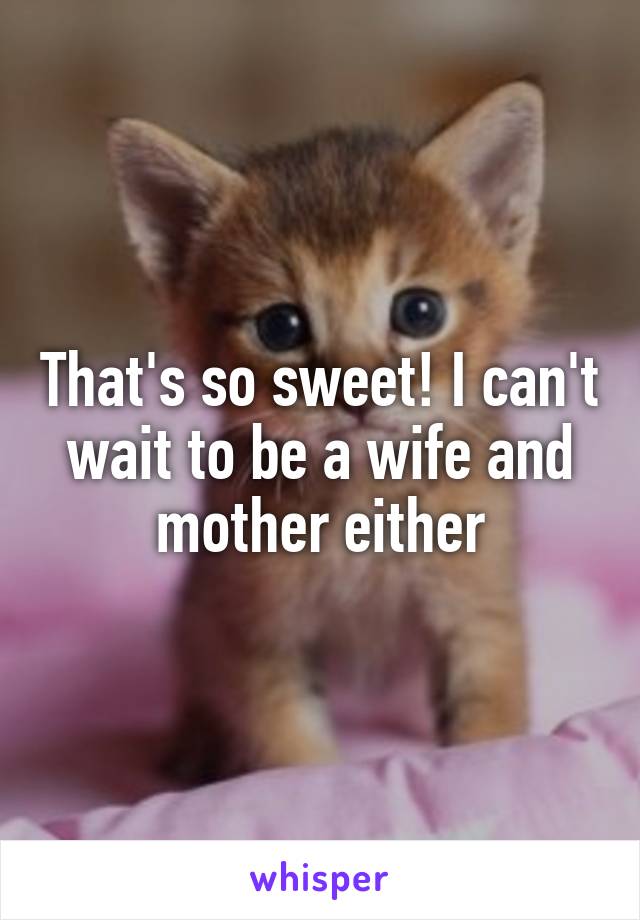 That's so sweet! I can't wait to be a wife and mother either