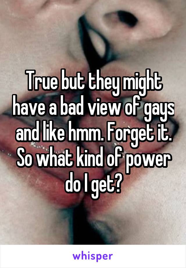 True but they might have a bad view of gays and like hmm. Forget it.
So what kind of power do I get?