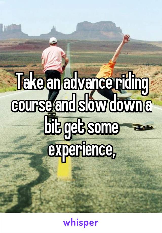 Take an advance riding course and slow down a bit get some experience,
